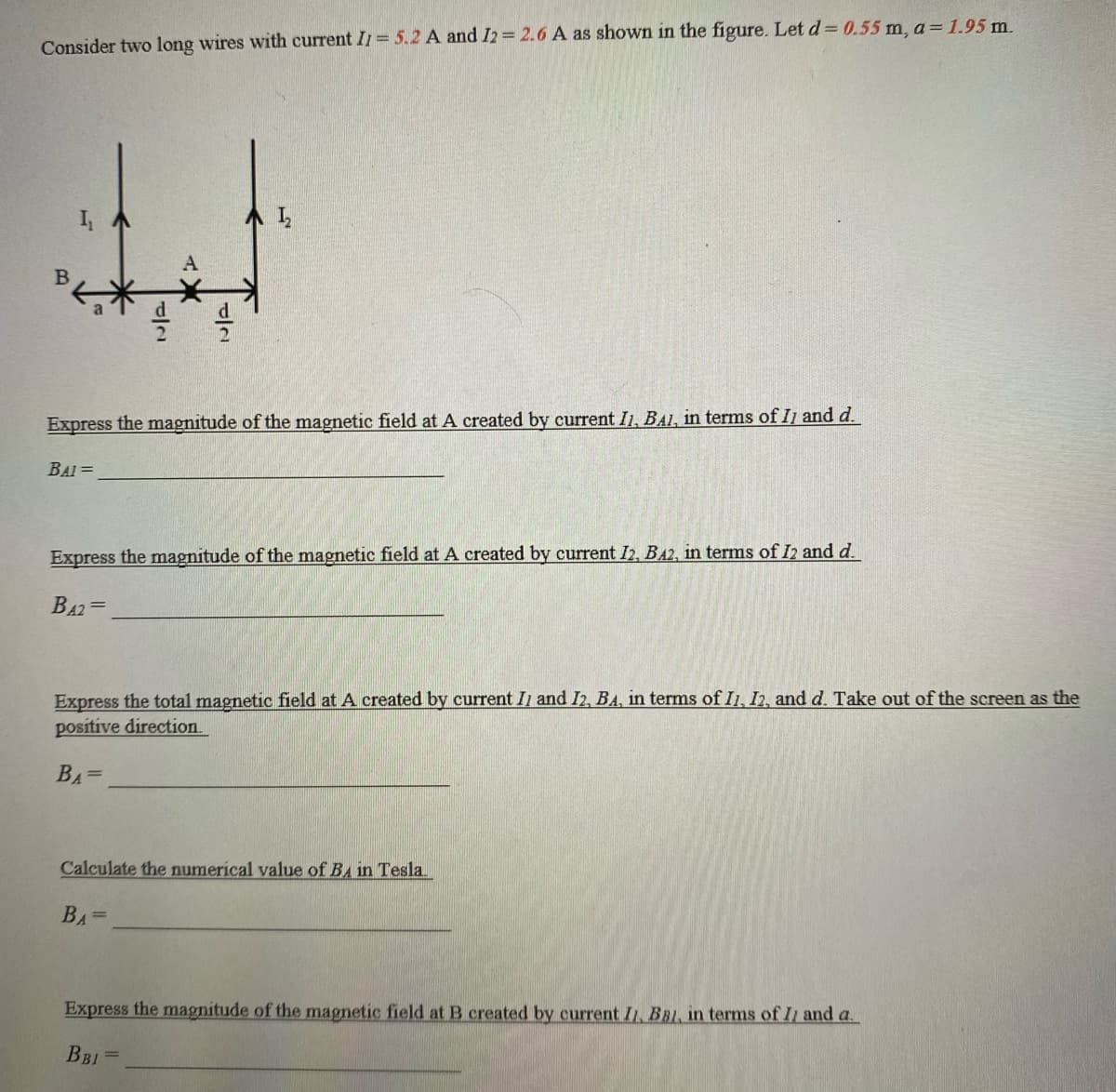 Consider two long wires with current I1 = 5.2 A and I2 = 2.6 A as shown in the figure. Let d= 0.55 m, a = 1.95 m.
B
I₁
TE
Express the magnitude of the magnetic field at A created by current I1, BAI, in terms of II and d.
BAI=
Express the magnitude of the magnetic field at A created by current I2, B42, in terms of I2 and d.
BA2=
Express the total magnetic field at A created by current II and I2, BA, in terms of I1, I2, and d. Take out of the screen as the
positive direction.
BA=
Calculate the numerical value of BA in Tesla.
BA=
Express the magnitude of the magnetic field at B created by current II, BB1, in terms of II and a.
BBI =