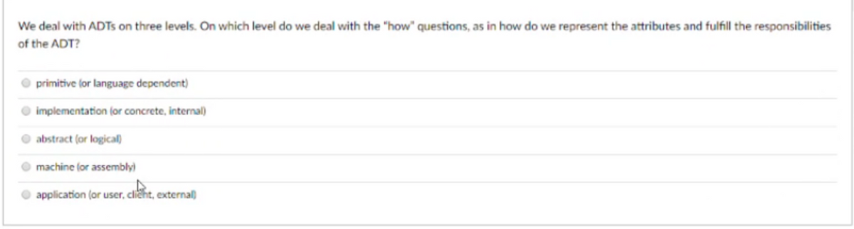 We deal with ADTS on three levels. On which level do we deal with the "how" questions, as in how do we represent the attributes and fulfill the responsibilities
of the ADT?
primitive lor language dependent)
implementation (or concrete, internal)
abstract (or logical)
machine (or assembly)
application (or user, clicht, external)
