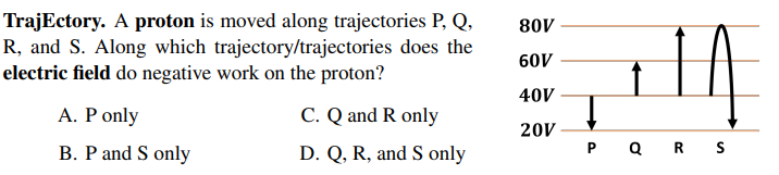 TrajEctory. A proton is moved along trajectories P, Q,
R, and S. Along which trajectory/trajectories does the
electric field do negative work on the proton?
80V
60V
40V
A. P only
C. Q and R only
20V
B. P and S only
D. Q, R, and S only
P QRs
