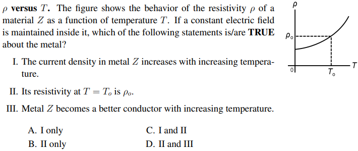 p versus T. The figure shows the behavior of the resistivity p of a
material Z as a function of temperature T. If a constant electric field
is maintained inside it, which of the following statements is/are TRUE P.
about the metal?
I. The current density in metal Z increases with increasing tempera-
-T
To
ture.
II. Its resistivity at T = T, is Po.
III. Metal Z becomes a better conductor with increasing temperature.
A. I only
В. П only
C. I and II
D. II and III
