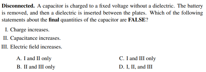 Disconnected. A capacitor is charged to a fixed voltage without a dielectric. The battery
is removed, and then a dielectric is inserted between the plates. Which of the following
statements about the final quantities of the capacitor are FALSE?
I. Charge increases.
II. Capacitance increases.
III. Electric field increases.
C. I and III only
D. I, II, and III
A. I and II only
B. II and III only
