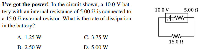 I've got the power! In the circuit shown, a 10.0 V bat-
tery with an internal resistance of 5.00 N is connected to
a 15.0 N external resistor. What is the rate of dissipation
in the battery?
10.0 V
5.00 N
A. 1.25 W
С. 3.75 W
ww-
15.0 N
В. 2.50 W
D. 5.00 W
