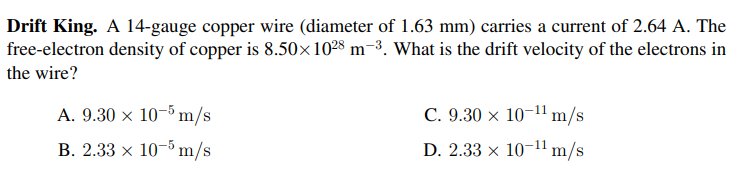 Drift King. A 14-gauge copper wire (diameter of 1.63 mm) carries a current of 2.64 A. The
free-electron density of copper is 8.50×1028 m-3. What is the drift velocity of the electrons in
the wire?
A. 9.30 x 10-5 m/s
C. 9.30 × 10–11 m/s
B. 2.33 x 10-5 m/s
D. 2.33 x 10-1 m/s
