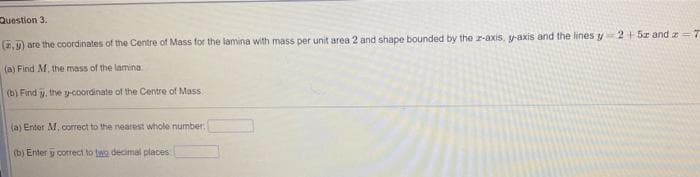 Question 3.
(,) are the coordinates of the Centre of Mass for the lamina with mass per unit area 2 and shape bounded by the r-axis, y-axis and the lines y2+5r and e =7
(a) Find M, the mass of the lamina.
(b) Find y, the y-coordinate of the Centre of Mass.
(a) Enter M, correct to the nearest whole number:
(b) Enter y correct to two decimal places
