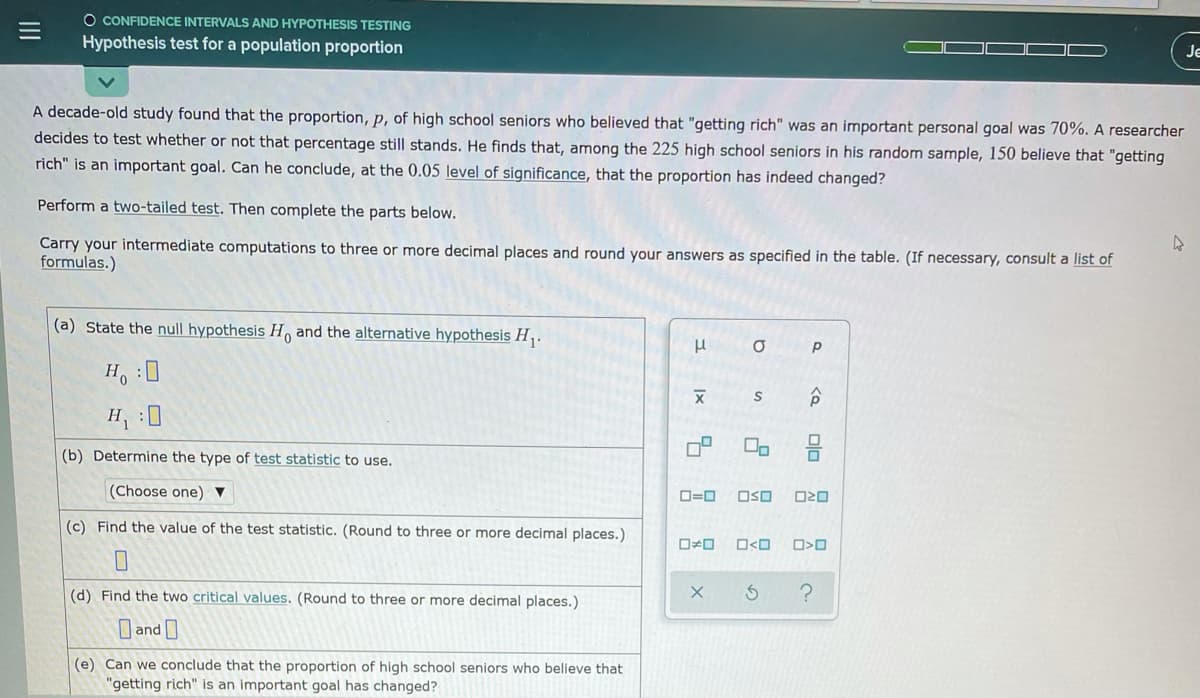 O CONFIDENCE INTERVALS AND HYPOTHESIS TESTING
Hypothesis test for a population proportion
Je
A decade-old study found that the proportion, p, of high school seniors who believed that "getting rich" was an important personal goal was 70%. A researcher
decides to test whether or not that percentage still stands. He finds that, among the 225 high school seniors in his random sample, 150 believe that "getting
rich" is an important goal. Can he conclude, at the 0.05 level of significance, that the proportion has indeed changed?
Perform a two-tailed test. Then complete the parts below.
Carry your intermediate computations to three or more decimal places and round your answers as specified in the table. (If necessary, consult a list of
formulas.)
(a) State the null hypothesis H and the alternative hypothesis H.
Ho :0
H :0
(b) Determine the type of test statistic to use.
(Choose one) ▼
D=0
OSO
(c) Find the value of the test statistic. (Round to three or more decimal places.)
O<O
(d) Find the two critical values. (Round to three or more decimal places.)
O and
(e) Can we conclude that the proportion of high school seniors who believe that
"getting rich" is an important goal has changed?
olo
