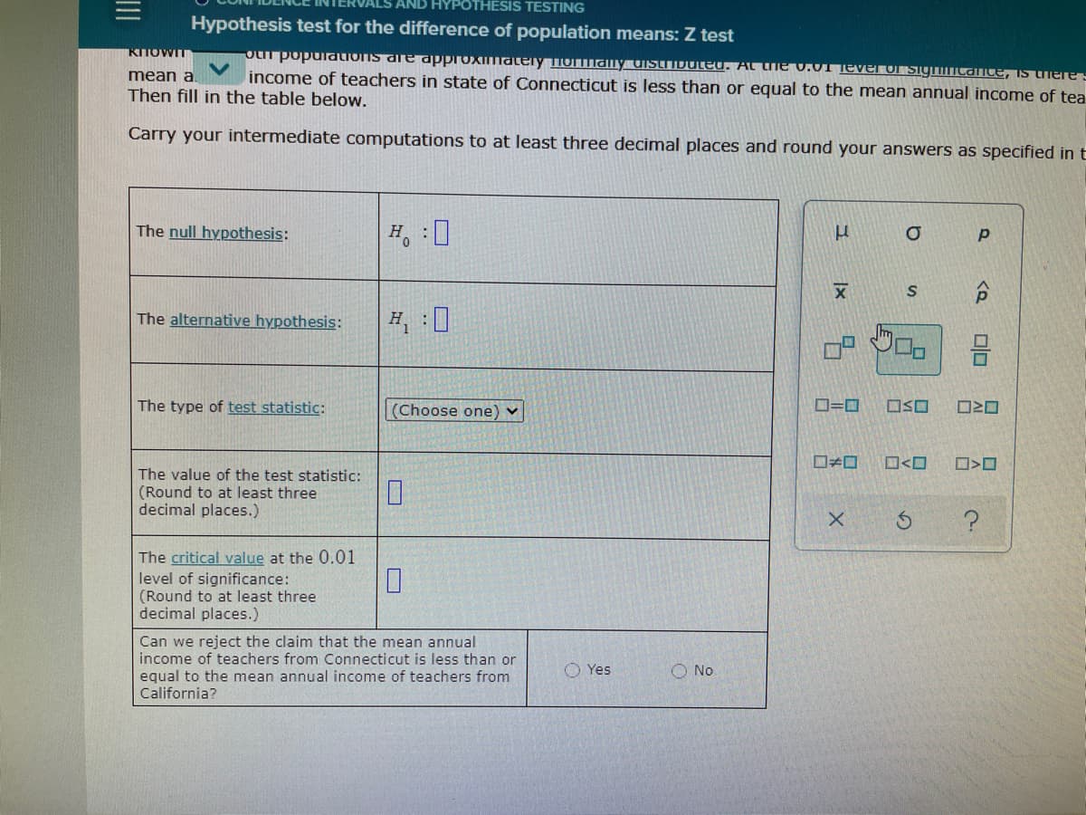 HYPOTHESIS TESTING
Hypothesis test for the difference of population means: Z test
KITOWIT
mean a.
Then fill in the table below.
OLT populations are dpproxmately iormanY UIstributeU. At the v.AUTTEver o SigicantE, IS Cheres
income of teachers in state of Connecticut is less than or equal to the mean annual income of tea
Carry your intermediate computations to at least three decimal places and round your answers as specified in t
The null hypothesis:
The alternative hypothesis:
The type of test statistic:
|(Choose one) v
D=0
OSO
O<O
The value of the test statistic:
(Round to at least three
decimal places.)
The critical value at the 0.01
level of significance:
(Round to at least three
decimal places.)
Can we reject the claim that the mean annual
income of teachers from Connecticut is less than or
equal to the mean annual income of teachers from
California?
O Yes
O No
