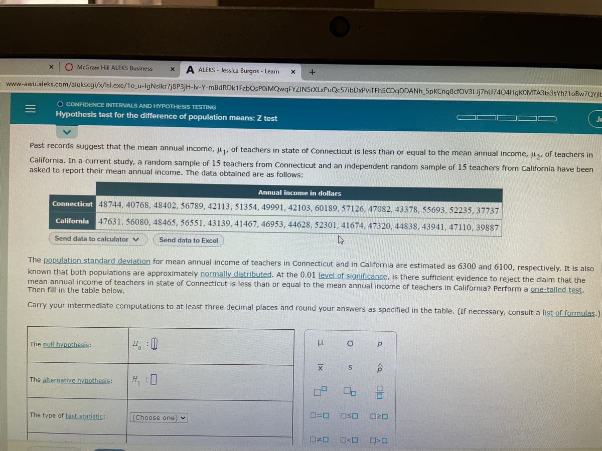 A McGraw Hill ALEKS Business
A ALEKS - Jessica Burgos - Learn
www-awu.aleks.com/alekscgi/x/Isl.exe/1o_u-IgNslkr7j8P3jH-lv-Y-mBdRDk1FzbOsPOIMQwqFYZIN5rXLxPuQc57ibDxPviTFh5CDqDDANh_5pKCng8cfOV3LJj7hU7404HgKOMTA3ts3sYh?10BW7QY||E
O CONFIDENCE INTERVALS AND HYPOTHESIS TESTING
Hypothesis test for the difference of population means: Z test
Je
Past records suggest that the mean annual income, u,, of teachers in state of Connecticut is less than or equal to the mean annual income, u, of teachers in
California. In a current study, a random sample of 15 teachers from Connecticut and an independent random sample of 15 teachers from California have been
asked to report their mean annual income. The data obtained are as follows:
Annual income in dollars
Connecticut 48744, 40768, 48402, 56789, 42113, 51354, 49991, 42103, 60189, 57126, 47082, 43378, 55693, 52235, 37737
California 47631, 56080, 48465, 56551, 43139, 41467, 46953, 44628, 52301, 41674, 47320, 44838, 43941, 47110, 39887
Send data to calculator v
Send data to Excel
The population standard deviation for mean annual income of teachers in Connecticut and in California are estimated as 6300 and 6100, respectively. It is also
known that both populations are approximately normally distributed. At the 0.01 level of significance, is there sufficient evidence to reject the claim that the
mean annual income of teachers in state of Connecticut is less than or equal to the mean annual income of teachers in California? Perform a one-tailed test.
Then fill in the table below.
Carry your intermediate computations to at least three decimal places and round your answers as specified in the table. (If necessary, consult a list of formulas.)
The null hypothesis:
合
The alternative hypothesis:
The type of test statistic:
(Choose one) v
OSO
O<O
olo
II
