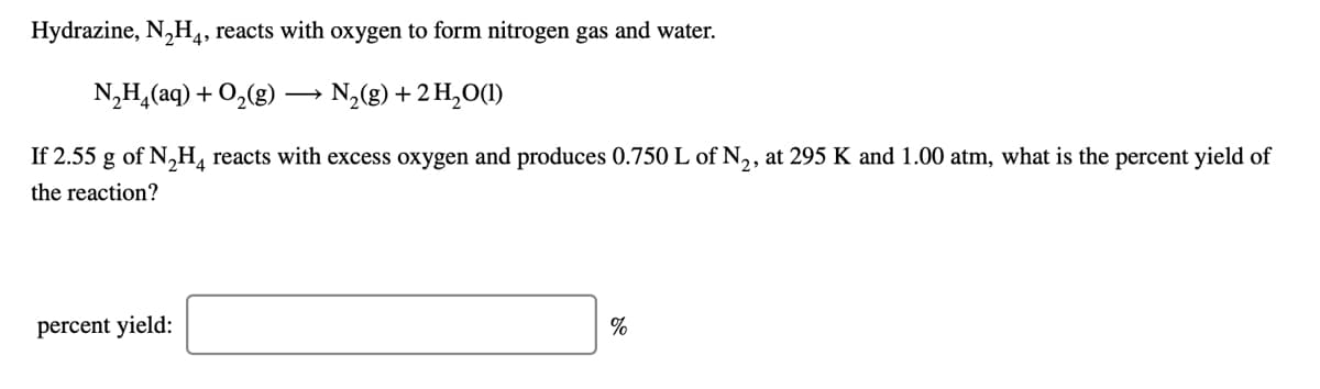 Hydrazine, N,H,, reacts with oxygen to form nitrogen gas and water.
N,H,(aq) + O,(g ·
N,(g) + 2 H,O(1)
If 2.55 g of N,H, reacts with excess oxygen and produces 0.750 L of N,, at 295 K and 1.00 atm, what is the percent yield of
the reaction?
percent yield:
%
