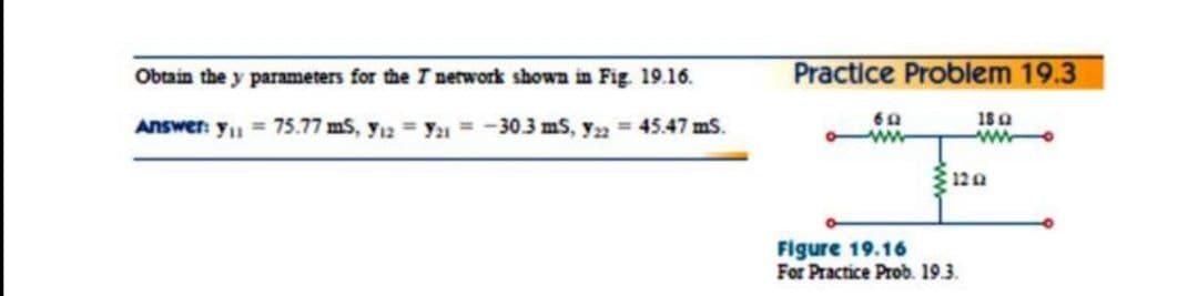 Obtain the y parameters for the I nerwork shown in Fig 19.16.
Practice Problem 19.3
18a
Answer: yu = 75.77 mS, y12 = y = -30.3 mS, y, = 45.47 ms.
12a
Figure 19.16
For Practice Prob. 19.3.
