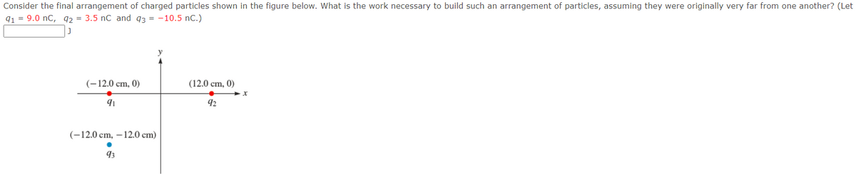Consider the final arrangement of charged particles shown in the figure below. What is the work necessary to build such an arrangement of particles, assuming they were originally very far from one another? (Let
91 = 9.0 nC, 92= 3.5 nC and 93 = -10.5 nC.)
(-12.0 cm, 0)
91
(-12.0 cm, -12.0 cm)
93
(12.0 cm, 0)
92
x