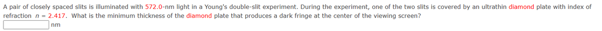A pair of closely spaced slits is illuminated with 572.0-nm light in a Young's double-slit experiment. During the experiment, one of the two slits is covered by an ultrathin diamond plate with index of
refraction n = 2.417. What is the minimum thickness of the diamond plate that produces a dark fringe at the center of the viewing screen?
nm