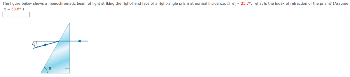 The figure below shows a monochromatic beam of light striking the right-hand face of a right-angle prism at normal incidence. If t = 25.7°, what is the index of refraction of the prism? (Assume
α = 58.8°.)
Ꮎ,
α
☐