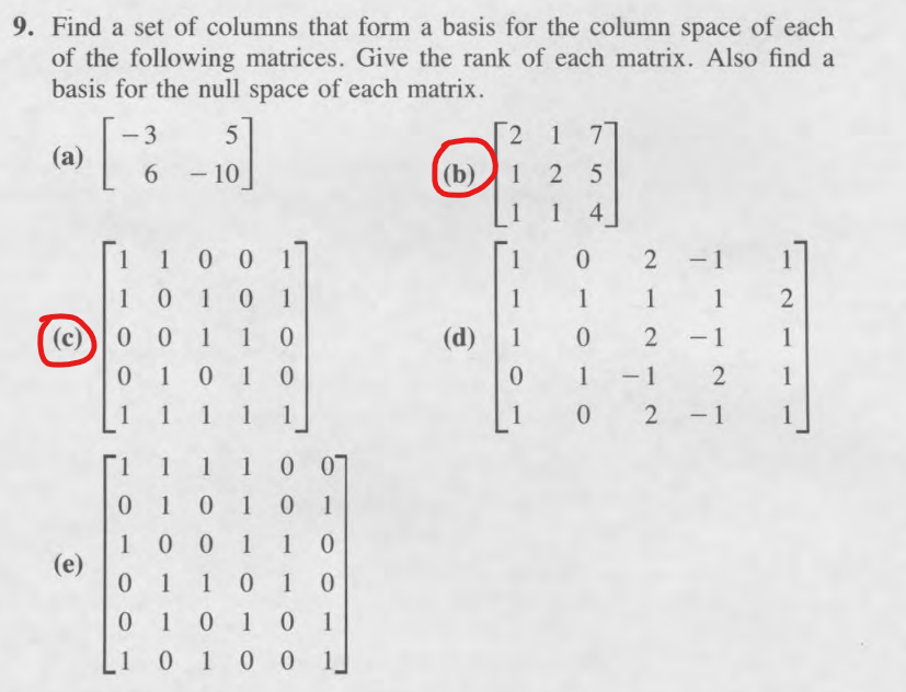 9. Find a set of columns that form a basis for the column space of each
of the following matrices. Give the rank of each matrix. Also find a
basis for the null space of each matrix.
(a)
[3
-3
5
6 -10
2 1 7
(b)
125
14
1
1 0
(c) 0 0
1 0 0 1
1
0
2 -1 1
10 1
1
1 1
1
2
1 1 0
(d)
102-1
1
01
010
0
1-12 1
1 1 1
1 1
1
02-1 1
1 1 1
1 0 07
1
01 0 10 1
001 10
(e)
0 1
1 01 0
0
1 01 0 01
1
0100
1.