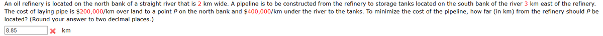 An oil refinery is located on the north bank of a straight river that is 2 km wide. A pipeline is to be constructed from the refinery to storage tanks located on the south bank of the river 3 km east of the refinery.
The cost of laying pipe is $200,000/km over land to a point P on the north bank and $400,000/km under the river to the tanks. To minimize the cost of the pipeline, how far (in km) from the refinery should P be
located? (Round your answer to two decimal places.)
8.85
X km