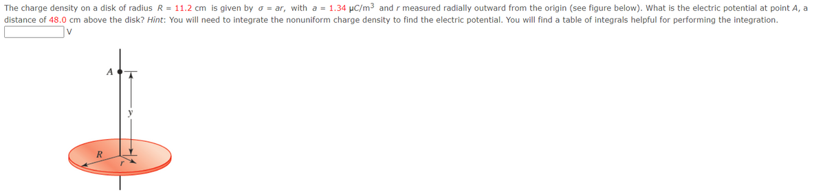 The charge density on a disk of radius R = 11.2 cm is given by σ = ar, with a = 1.34 μC/m³ and r measured radially outward from the origin (see figure below). What is the electric potential at point A, a
distance of 48.0 cm above the disk? Hint: You will need to integrate the nonuniform charge density to find the electric potential. You will find a table of integrals helpful for performing the integration.
V
R
A