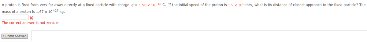 A proton is fired from very far away directly at a fixed particle with charge q = 1.90 x 10-18 C. If the initial speed of the proton is 1.9 x 105 m/s, what is its distance of closest approach to the fixed particle? The
mass of a proton is 1.67 x 10-27 kg.
X
The correct answer is not zero. m
Submit Answer