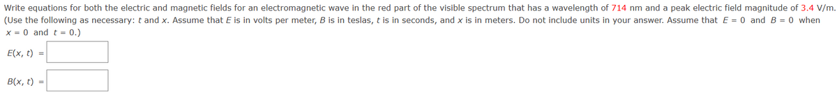 Write equations for both the electric and magnetic fields for an electromagnetic wave in the red part of the visible spectrum that has a wavelength of 714 nm and a peak electric field magnitude of 3.4 V/m.
(Use the following as necessary: t and x. Assume that E is in volts per meter, B is in teslas, t is in seconds, and x is in meters. Do not include units in your answer. Assume that E = 0 and B = 0 when
x = 0 and t = 0.)
E(x, t)
B(x, t)