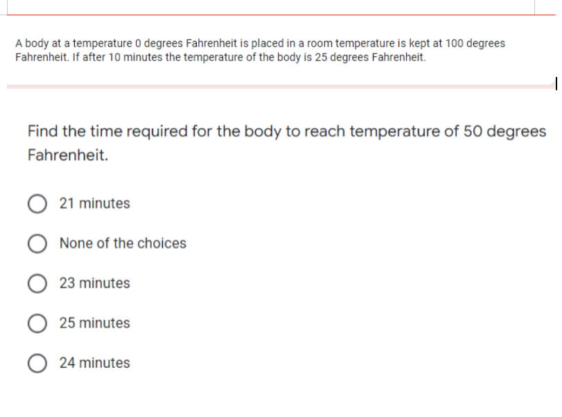 A body at a temperature 0 degrees Fahrenheit is placed in a room temperature is kept at 100 degrees
Fahrenheit. If after 10 minutes the temperature of the body is 25 degrees Fahrenheit.
Find the time required for the body to reach temperature of 50 degrees
Fahrenheit.
21 minutes
None of the choices
23 minutes
25 minutes
24 minutes
