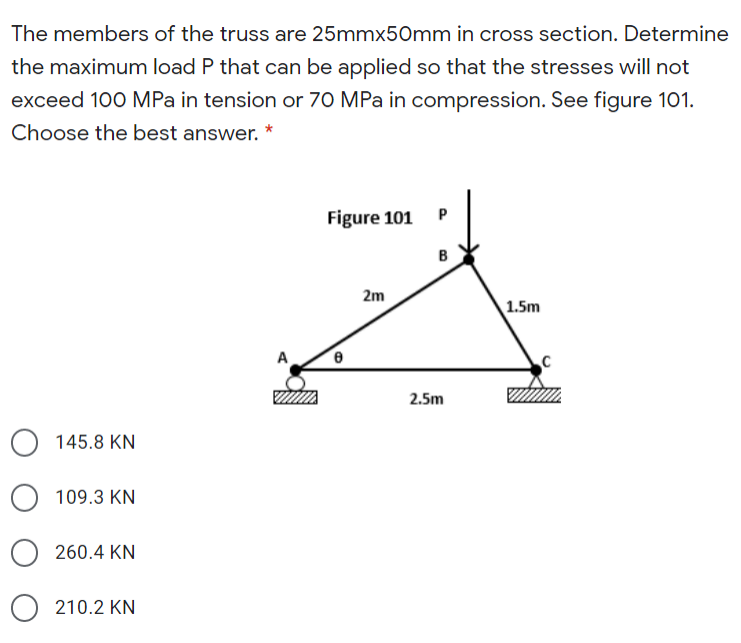 The members of the truss are 25mmx50mm in cross section. Determine
the maximum load P that can be applied so that the stresses will not
exceed 100 MPa in tension or 70 MPa in compression. See figure 101.
Choose the best answer. *
Figure 101
2m
1.5m
A
2.5m
145.8 KN
109.3 KN
260.4 KN
210.2 KN
