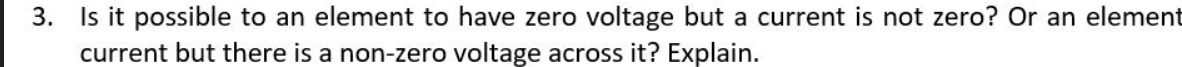 3. Is it possible to an element to have zero voltage but a current is not zero? Or an element
current but there is a non-zero voltage across it? Explain.
