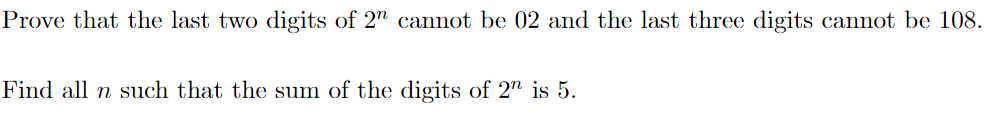 Prove that the last two digits of 2n cannot be 02 and the last three digits cannot be 108.
Find all n such that the sum of the digits of 2n is 5.