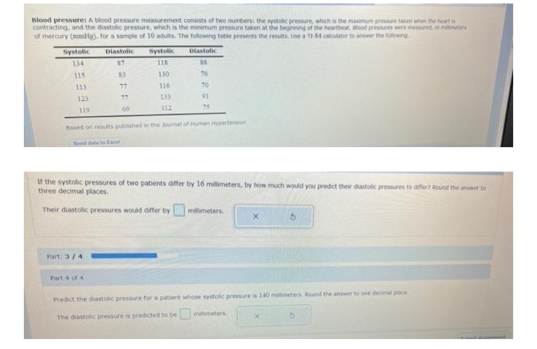 Blood pressure: A blood pressure measurement consists of two numbers: the systolic pressure, which is the maximum pressure taken when the heart is
contracting, and the diastolic pressure, which is the minimum pressure taken at the beginning of the heartbeat. Blood pressures were measured, in millimeters
of mercury (mmHg), for a sample of 10 adults. The following table presents the results. Use a TI-84 calculator to answer the following.
Diastolic
Systolic
Diastolic
Systolic
134
87
118
115
130
76
113
77
116
70
123
77
133
91
119
69
112
75
Based on results published in the Journal of Human Hypertension
Send data to Excel
If the systolic pressures of two patients differ by 16 millimeters, by how much would you predict their diastolic pressures to differ? Round the answer to
three decimal places.
Their diastolic pressures would differ by
millimeters.
X
$
Part: 3/4
Part 4 of 4
Predict the diastolic pressure for a patient whose systolic pressure is 140 millimeters. Round the answer to one decimal place.
The diastolic pressure is predicted to be
millimeters.
83