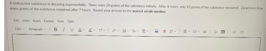 A radioactive substance is decaying exponentially. There were 20 grams of the substance initially. After 4 hours, only 12 grams of the substance remained. Determine how
many grams of the substance remained after 7 hours. Round your answer to the nearest whole number.
Edit View Insert Format Tools Table
12pt
Paragraph
BIUA 2 T²V 2
V
BY
88
ų
3