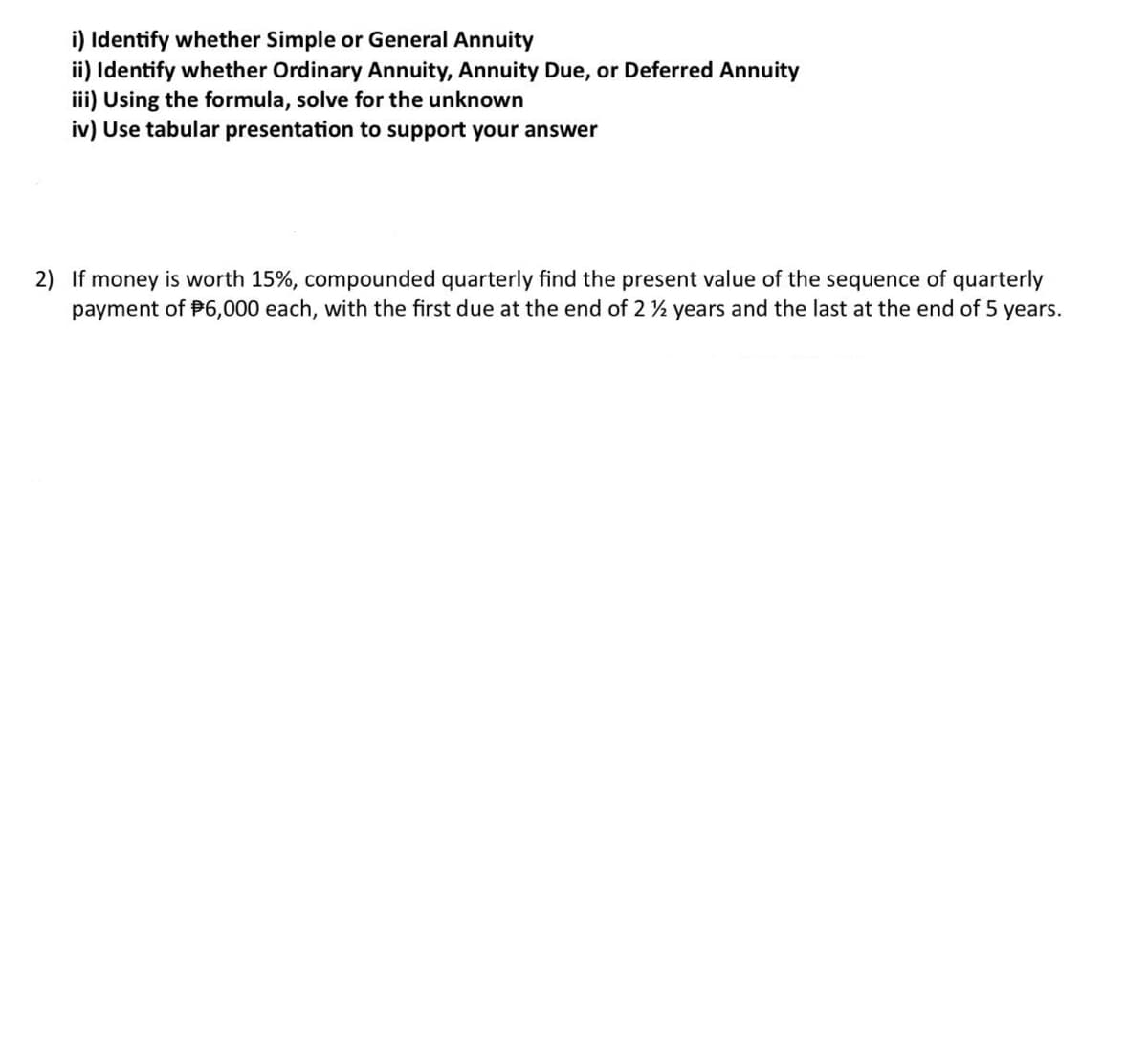 i) Identify whether Simple or General Annuity
ii) Identify whether Ordinary Annuity, Annuity Due, or Deferred Annuity
iii) Using the formula, solve for the unknown
iv) Use tabular presentation to support your answer
2) If money is worth 15%, compounded quarterly find the present value of the sequence of quarterly
payment of $6,000 each, with the first due at the end of 2 ½ years and the last at the end of 5 years.