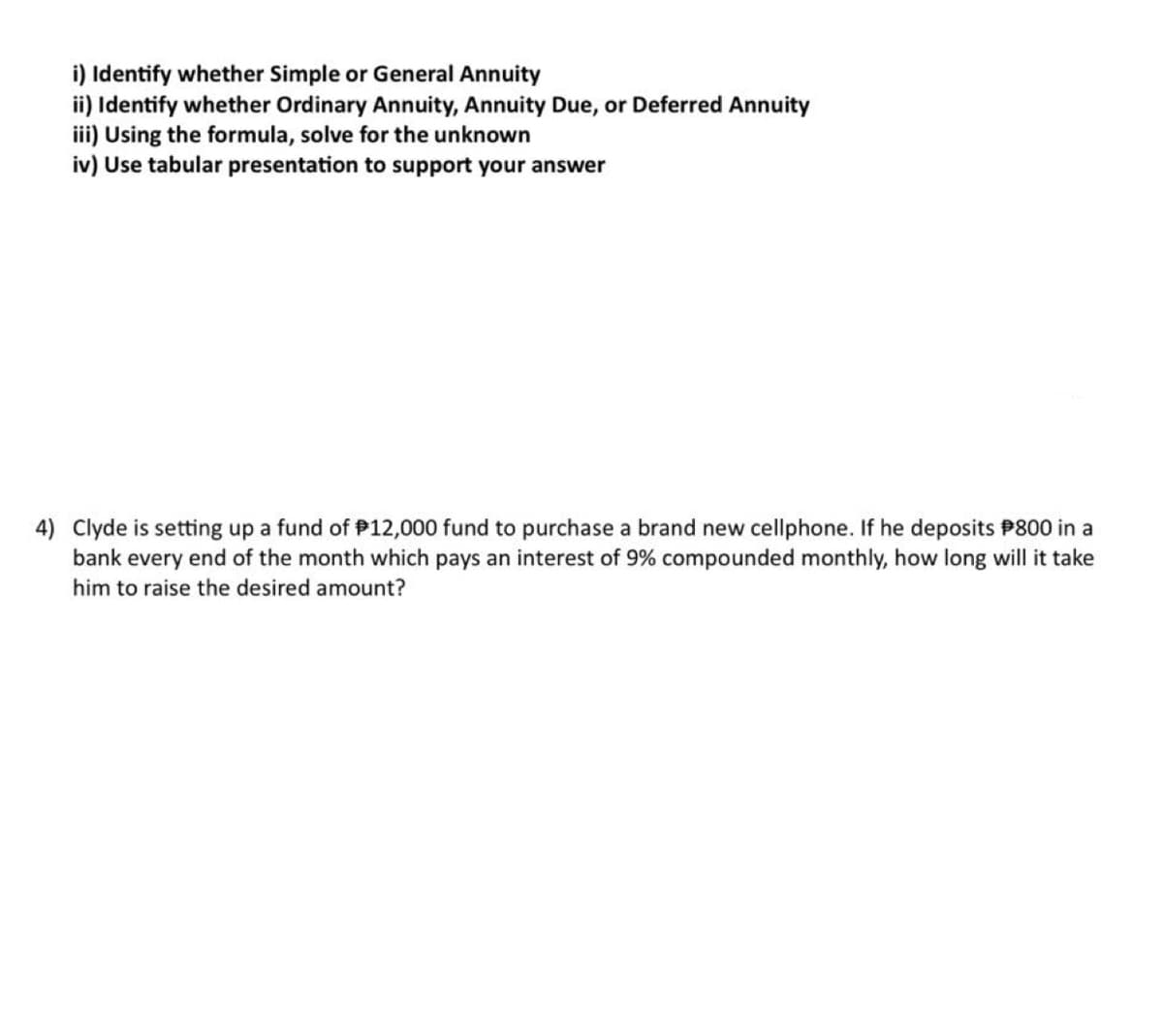 i) Identify whether Simple or General Annuity
ii) Identify whether Ordinary Annuity, Annuity Due, or Deferred Annuity
iii) Using the formula, solve for the unknown
iv) Use tabular presentation to support your answer
4) Clyde is setting up a fund of $12,000 fund to purchase a brand new cellphone. If he deposits $800 in a
bank every end of the month which pays an interest of 9% compounded monthly, how long will it take
him to raise the desired amount?