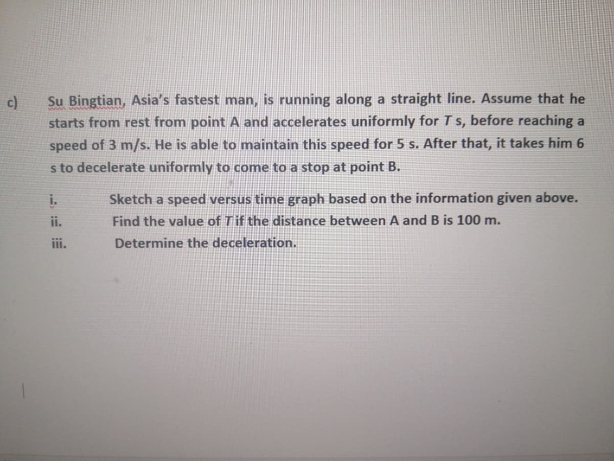 c)
Su Bingtian, Asia's fastest man, is running along a straight line. Assume that he
starts from rest from point A and accelerates uniformly for T s, before reaching a
speed of 3 m/s. He is able to maintain this speed for 5 s. After that, it takes him 6
s to decelerate uniformly to come to a stop at point B.
Sketch a speed versus time graph based on the information given above.
Find the value of Tif the distance between A and B is 100 m.
i.
ii.
iii.
Determine the deceleration.
