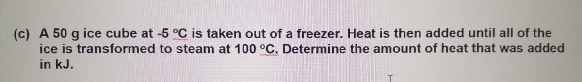 (c) A 50 g ice cube at -5 °C is taken out of a freezer. Heat is then added until all of the
to steam at 100 °C. Determine the amount of heat that was added
ice is transformed
in kJ.