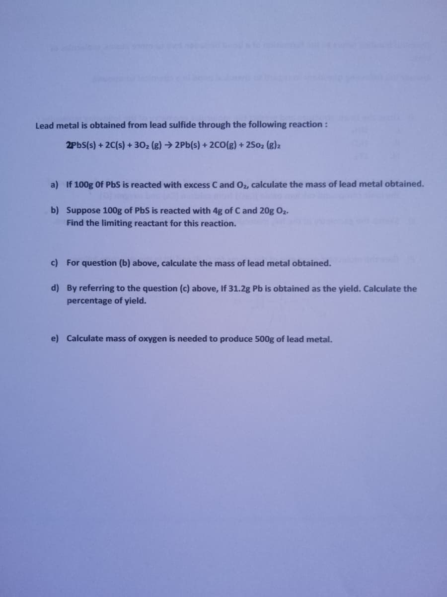 Lead metal is obtained from lead sulfide through the following reaction :
2PBS(s) + 2C(s) + 302 (g) → 2Pb(s) + 2C0(g) + 2S02 (g)2
a) If 100g Of PbS is reacted with excess C and O2, calculate the mass of lead metal obtained.
b) Suppose 100g of PbS is reacted with 4g of C and 20g O2.
Find the limiting reactant for this reaction.
c) For question (b) above, calculate the mass of lead metal obtained.
d) By referring to the question (c) above, If 31.2g Pb is obtained as the yield. Calculate the
percentage of yield.
e) Calculate mass of oxygen is needed to produce 500g of lead metal.
