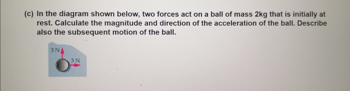 (c) In the diagram shown below, two forces act on a ball of mass 2kg that is initially at
rest. Calculate the magnitude and direction of the acceleration of the ball. Describe
also the subsequent motion of the ball.
3 NA
3N