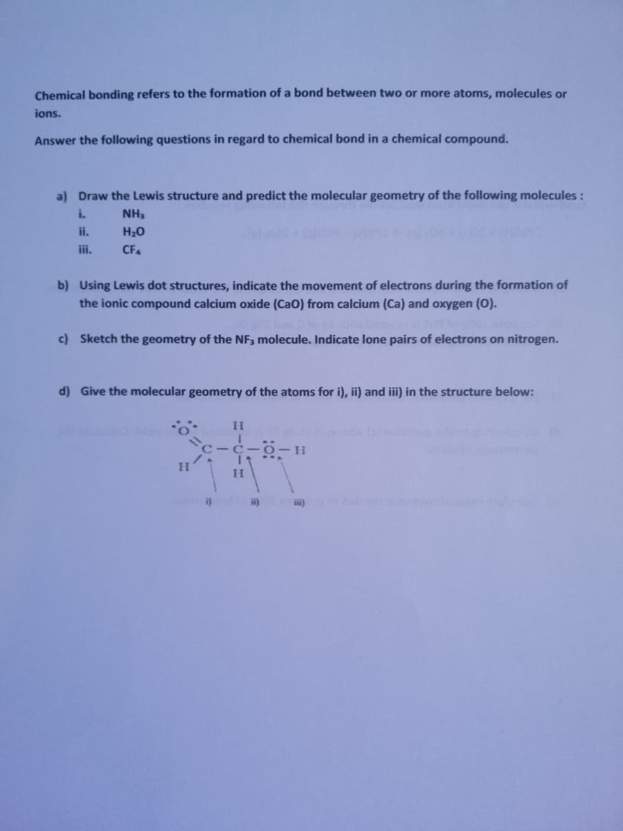 Chemical bonding refers to the formation of a bond between two or more atoms, molecules or
ions.
Answer the following questions in regard to chemical bond in a chemical compound.
a) Draw the Lewis structure and predict the molecular geometry of the following molecules :
i.
NH3
ii.
H20
iii.
CF.
b) Using Lewis dot structures, indicate the movement of electrons during the formation of
the ionic compound calcium oxide (Cao) from calcium (Ca) and oxygen (0).
c) Sketch the geometry of the NF3 molecule. Indicate lone pairs of electrons on nitrogen.
d) Give the molecular geometry of the atoms for i), ii) and iii) in the structure below:
C -C- 0-H
i)
ii)
