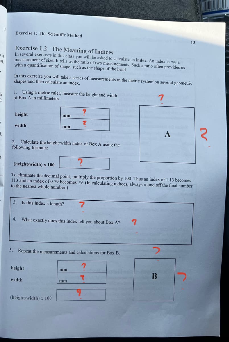 12
Exercise 1: The Scientific Method
in
ns,
e
13
Exercise 1.2 The Meaning of Indices
In several exercises in this class you will be asked to calculate an index. An index is not a
measurement of size. It tells us the ratio of two measurements. Such a ratio often provides us
with a quantification of shape, such as the shape of the head.
In this exercise you will take a series of measurements in the metric system on several geometric
shapes and then calculate an index.
ch
1. Using a metric ruler, measure the height and width
of Box A in millimeters.
?
height
mm
width
mm
7
A
2. Calculate the height/width index of Box A using the
following formula:
(height/width) x 100
To eliminate the decimal point, multiply the proportion by 100. Thus an index of 1.13 becomes
113 and an index of 0.79 becomes 79. (In calculating indices, always round off the final number
to the nearest whole number.)
3. Is this index a length?
7
4.
What exactly does this index tell you about Box A?
7
5. Repeat the measurements and calculations for Box B.
height
width
(height/width) x 100
2
mm
て
mm
B