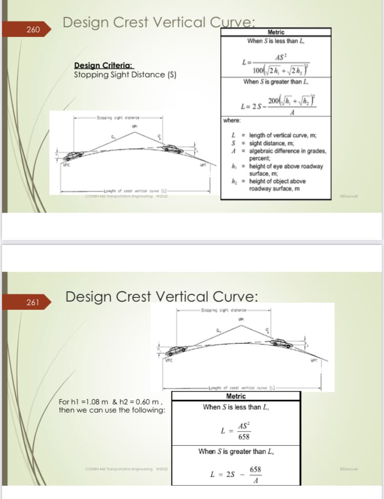 260
261
Design Crest Vertical Curve:
Design Criteria:
Stopping Sight Distance (S)
Stopping sight distance-
Length of crest vertical curve (L)-
CONEN 442 Transportation Engineering W2022
VPC
For h1 =1.08 m & h2 = 0.60 m,
then we can use the following:
CONEN 442 Transportation Engineering W2022
where:
L
S
A
Metric
When S is less than L
AS²
100/2h+√2h₂
When S is greater than L,
L=
L=2S-
Design Crest Vertical Curve:
-Stopping sight distorce-
L =
= length of vertical curve, m;
sight distance, m;
= algebraic difference in grades,
percent;
hheight of eye above roadway
surface, m;
h₂= height of object above
roadway surface, m
200(√₁+√₂)
A
-Length of crest vertical curve (L)
Metric
When S is less than L,
AS²
658
When S is greater than L,
L = 2S -
658
A
EIDessouk
Dessou