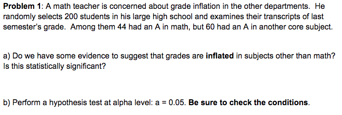 Problem 1: A math teacher is concerned about grade inflation in the other departments. He
randomly selects 200 students in his large high school and examines their transcripts of last
semester's grade. Among them 44 had an A in math, but 60 had an A in another core subject.
a) Do we have some evidence to suggest that grades are inflated in subjects other than math?
Is this statistically significant?
b) Perform a hypothesis test at alpha level: a = 0.05. Be sure to check the conditions.
