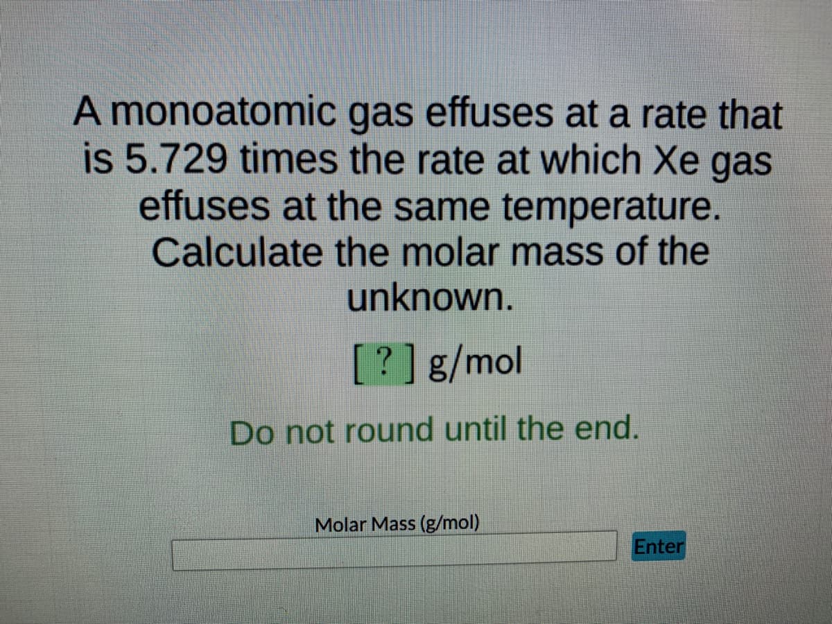 **Effusion Rate Problem: Molar Mass Calculation**

**Problem Statement:**
A monoatomic gas effuses at a rate that is 5.729 times the rate at which Xe gas effuses at the same temperature. Calculate the molar mass of the unknown.

**Solution Approach:**
1. Utilize Graham's law of effusion which states:
   \[
   \frac{{\text{Rate}_1}}{{\text{Rate}_2}} = \sqrt{\frac{{M_2}}{{M_1}}}
   \]
   where \(\text{Rate}_1\) and \(\text{Rate}_2\) are the effusion rates of the gases and \(M_1\) and \(M_2\) are their molar masses.

2. Given data:
   - \(\frac{{\text{Rate}_\text{unknown}}}{{\text{Rate}_\text{Xe}}} = 5.729\)
   - Molar mass of Xe (\(M_\text{Xe}\)) = 131.29 g/mol (known value)

3. Substitute the given values into Graham's law:
   \[
   5.729 = \sqrt{\frac{{131.29}}{{M_\text{unknown}}}}
   \]

4. Rearrange the equation to solve for \(M_\text{unknown}\):
   \[
   5.729^2 = \frac{{131.29}}{{M_\text{unknown}}}
   \]
   \[
   32.805 = \frac{{131.29}}{{M_\text{unknown}}}
   \]
   \[
   M_\text{unknown} = \frac{{131.29}}{{32.805}}
   \]

5. Calculate \(M_\text{unknown}\):
   \[
   M_\text{unknown} = 4.00 \text{ g/mol}
   \]

**Final Answer:**
The molar mass of the unknown monoatomic gas is \(\boxed{4.00 \text{ g/mol}}\).

**Note:**
Do not round until the end to ensure accuracy in the final result. Enter the calculated molar mass in the provided input box and click "Enter" to check your answer.