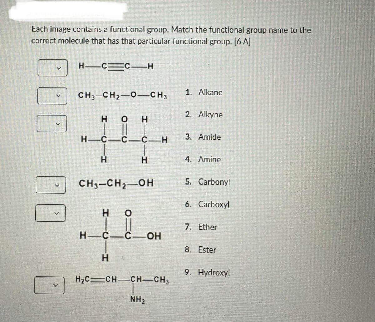 Each image contains a functional group. Match the functional group name to the
correct molecule that has that particular functional group. [6.A]
>
H=C=C_H
CH3-CH₂-O-CH3
HO H
H—C—C—C—H
H
CH3-CH₂-OH
H
H
H—C—C OH
H
O
H₂C=CH-CH-CH₂
NH₂
1. Alkane
2. Alkyne
3. Amide
4. Amine
5. Carbonyl
6. Carboxyl
7. Ether
8. Ester
9. Hydroxyl