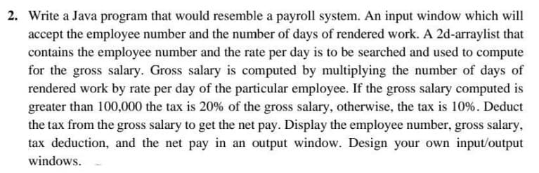 2. Write a Java program that would resemble a payroll system. An input window which will
accept the employee number and the number of days of rendered work. A 2d-arraylist that
contains the employee number and the rate per day is to be searched and used to compute
for the gross salary. Gross salary is computed by multiplying the number of days of
rendered work by rate per day of the particular employee. If the gross salary computed is
greater than 100,000 the tax is 20% of the gross salary, otherwise, the tax is 10%. Deduct
the tax from the gross salary to get the net pay. Display the employee number, gross salary,
tax deduction, and the net pay in an output window. Design your own input/output
windows.