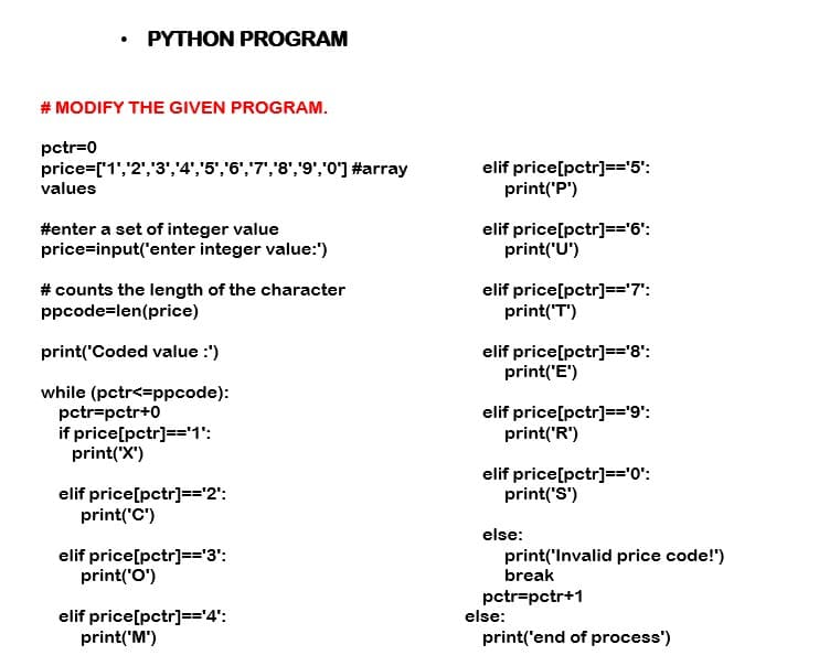 • PYTHON PROGRAM
# MODIFY THE GIVEN PROGRAM.
pctr=0
price=['1','2','3','4',"5','6',"7','8','9',"0'] #array
values
elif price[pctr]=='5':
print('P')
#enter a set of integer value
price=input('enter integer value:"')
elif price[pctr]=='6':
print('U')
# counts the length of the character
ppcode=len(price)
elif price[pctr]=='7":
print('T')
elif price[pctr]=='8':
print('E')
print('Coded value :')
while (pctr<=ppcode):
pctr=pctr+0
if price[pctr]=='1':
print("X')
elif price[pctr]=='9':
print('R')
elif price[pctr]=='0':
print('S')
elif price[pctr]=='2':
print('C')
else:
elif price[pctr]=='3':
print('O')
print('Invalid price code!")
break
pctr=pctr+1
else:
elif price[pctr]=='4':
print('M')
print('end of process')
