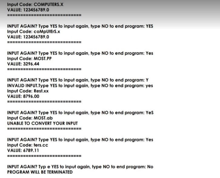 Input Code: COMPUTERS.X
VALUE: 123456789.0
INPUT AGAIN? Type YES to input again, type NO to end program: YES
Input Code: coMpUtErS.x
VALUE: 123456789.0
===
INPUT AGAIN? Type YES to input again, type NO to end program: Yes
Input Code: MOST.PP
VALUE: 3296.44
%3D
INPUT AGAIN? Type YES to input again, type NO to end program: Y
INVALID INPUT.Type YES to input again, type NO to end program: yes
Input Code: Rest.xx
VALUE: 8796.00
INPUT AGAIN? Type YES to input again, type NO to end program: Yes
Input Code: MOST.ab
UNABLE TO CONVERT YOUR INPUT
========
========
INPUT AGAIN? Type YES to input again, type NO to end program: Yes
Input Code: ters.cc
VALUE: 6789.11
INPUT AGAIN? Typ e YES to input again, type NO to end program: No
PROGRAM WILL BE TERMINATED
