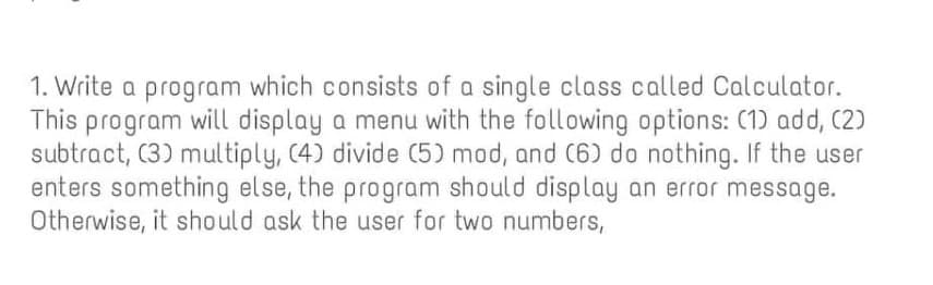 1. Write a program which consists of a single class called Calculator.
This program will display a menu with the following options: (1) add, (2)
subtract, (3) multiply, (4) divide (5) mod, and (6) do nothing. If the user
enters something else, the program should display an error message.
Otherwise, it should ask the user for two numbers,