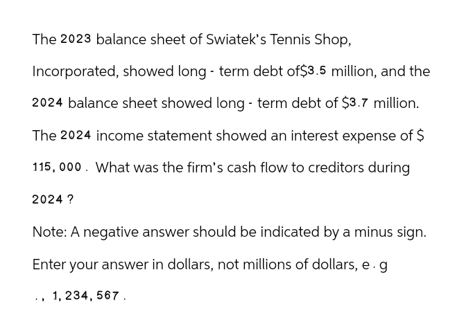 The 2023 balance sheet of Swiatek's Tennis Shop,
Incorporated, showed long-term debt of $3.5 million, and the
2024 balance sheet showed long-term debt of $3.7 million.
The 2024 income statement showed an interest expense of $
115,000. What was the firm's cash flow to creditors during
2024 ?
Note: A negative answer should be indicated by a minus sign.
Enter your answer in dollars, not millions of dollars, e.g
1,234,567.