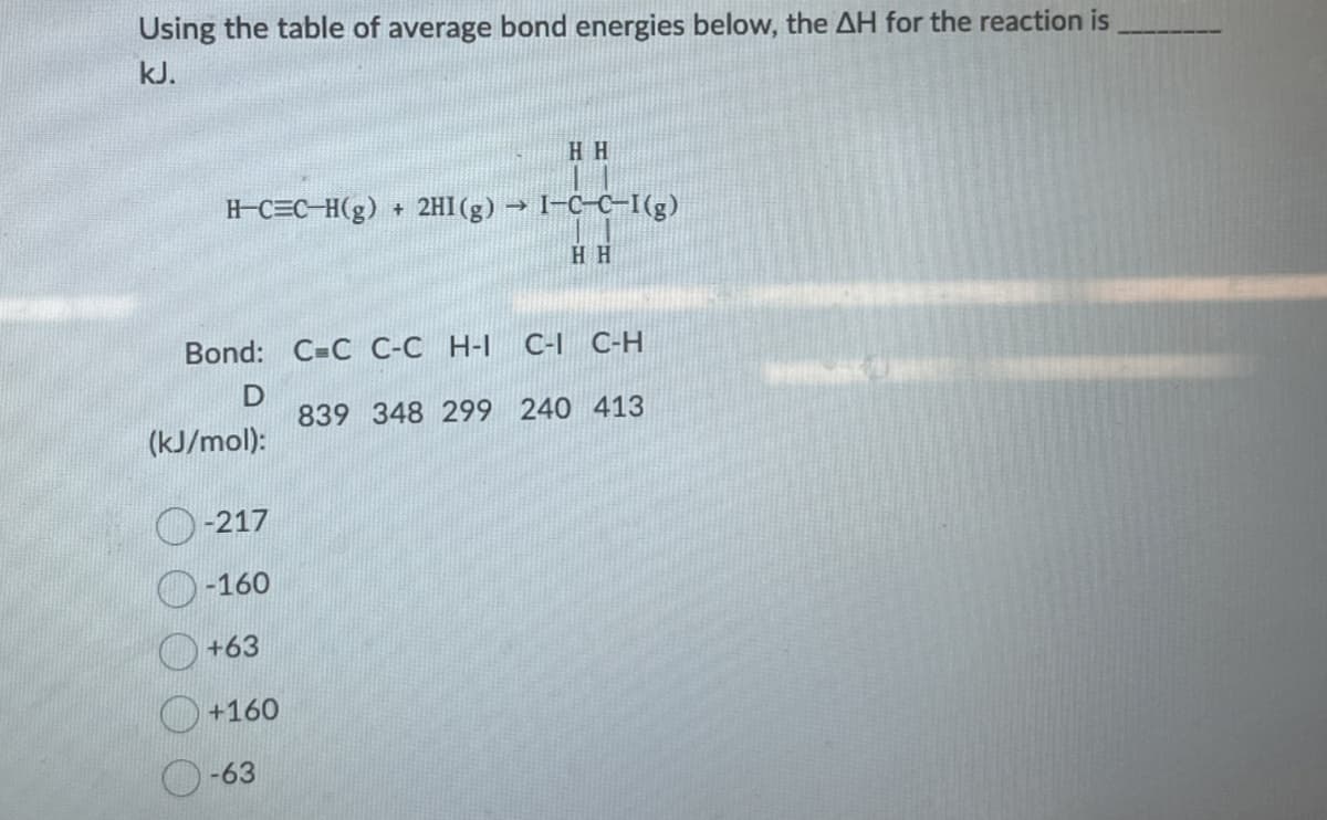 Using the table of average bond energies below, the AH for the reaction is
kJ.
HH
H-CEC-H(g) + 2HI (g) → I-C-C-I (g)
HH
Bond: C=C C-CH-I C-I C-H
D
839 348 299 240 413
(kJ/mol):
-217
-160
+63
+160
-63