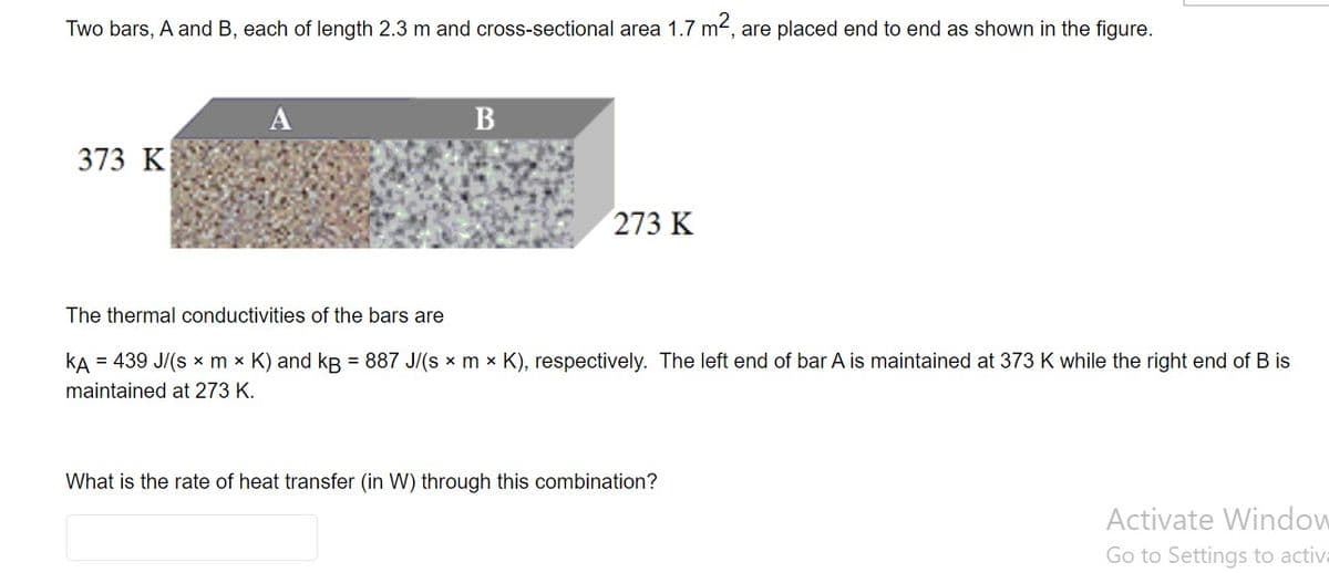 Two bars, A and B, each of length 2.3 m and cross-sectional area 1.7 m2, are placed end to end as shown in the figure.
A
B
373 K
273 K
The thermal conductivities of the bars are
kA = 439 J/(s x m x K) and kB = 887 J/(s x m × K), respectively. The left end of bar A is maintained at 373K while the right end of B is
maintained at 273 K.
What is the rate of heat transfer (in W) through this combination?
Activate Window
Go to Settings to activa
