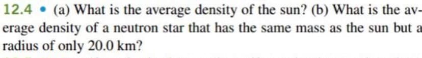 12.4 • (a) What is the average density of the sun? (b) What is the av-
erage density of a neutron star that has the same mass as the sun but a
radius of only 20.0 km?
