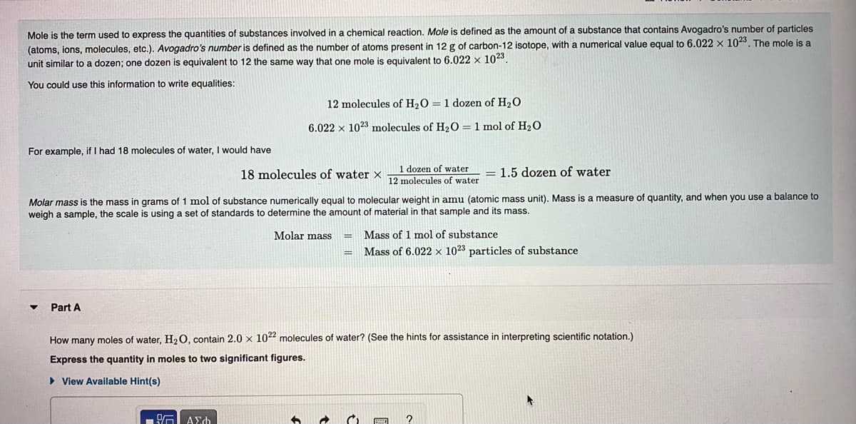 Mole is the term used to express the quantities of substances involved in a chemical reaction. Mole is defined as the amount of a substance that contains Avogadro's number of particles
(atoms, ions, molecules, etc.). Avogadro's number is defined as the number of atoms present in 12 g of carbon-12 isotope, with a numerical value equal to 6.022 x 1023. The mole is a
unit similar to a dozen; one dozen
equivalent to 12 the same way that one mole is equivalent to 6.022 x 1023.
You could use this information to write equalities:
12 molecules of H2O = 1 dozen of H2O
6.022 x 1023 molecules of H2O = 1 mol of H2O
For example, if I had 18 molecules of water, I would have
18 molecules of water x
dozen of water
= 1.5 dozen of water
12 molecules of water
Molar mass is the mass in grams of 1 mol of substance numerically equal to molecular weight in amu (atomic mass unit). Mass is a measure of quantity, and when you use a balance to
weigh a sample, the scale is using a set of standards to determine the amount of material in that sample and its mass.
Molar mass
Mass of 1 mol of substance
%3D
Mass of 6.022 × 1023 particles of substance
Part A
How many moles of water, H20, contain 2.0 x 1022 molecules of water? (See the hints for assistance in interpreting scientific notation.)
Express the quantity in moles to two significant figures.
> View Available Hint(s)
