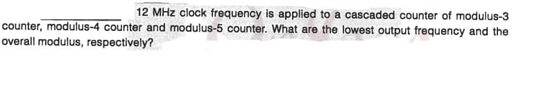 12 MHz clock frequency is applied to a cascaded counter of modulus-3
counter, modulus-4 counter and modulus-5 counter. What are the lowest output frequency and the
overall modulus, respectively?
