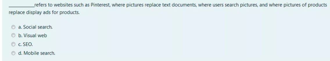 refers to websites such as Pinterest, where pictures replace text documents, where users search pictures, and where pictures of products
replace display ads for products.
O a. Social search.
O b. Visual web
O c. SEO.
O d. Mobile search.
